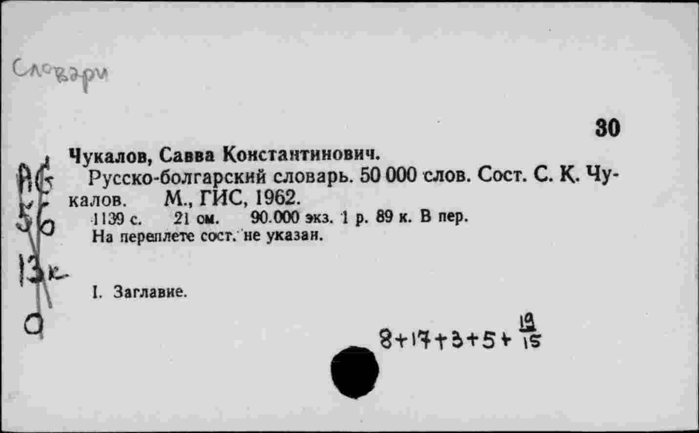 ﻿30
. Чукалов, Савва Константинович.
Русско-болгарский словарь. 50 000 слов. Сост. С. К. Чу-
_____ ХЛ гиг 1П£О
калов. М., ГИС, 1962.
1139 с. 21 ом. 90.000 экз. 1 р. 89 к. В пер. На переплете сост. не указан.
о
I. Заглавие.
&